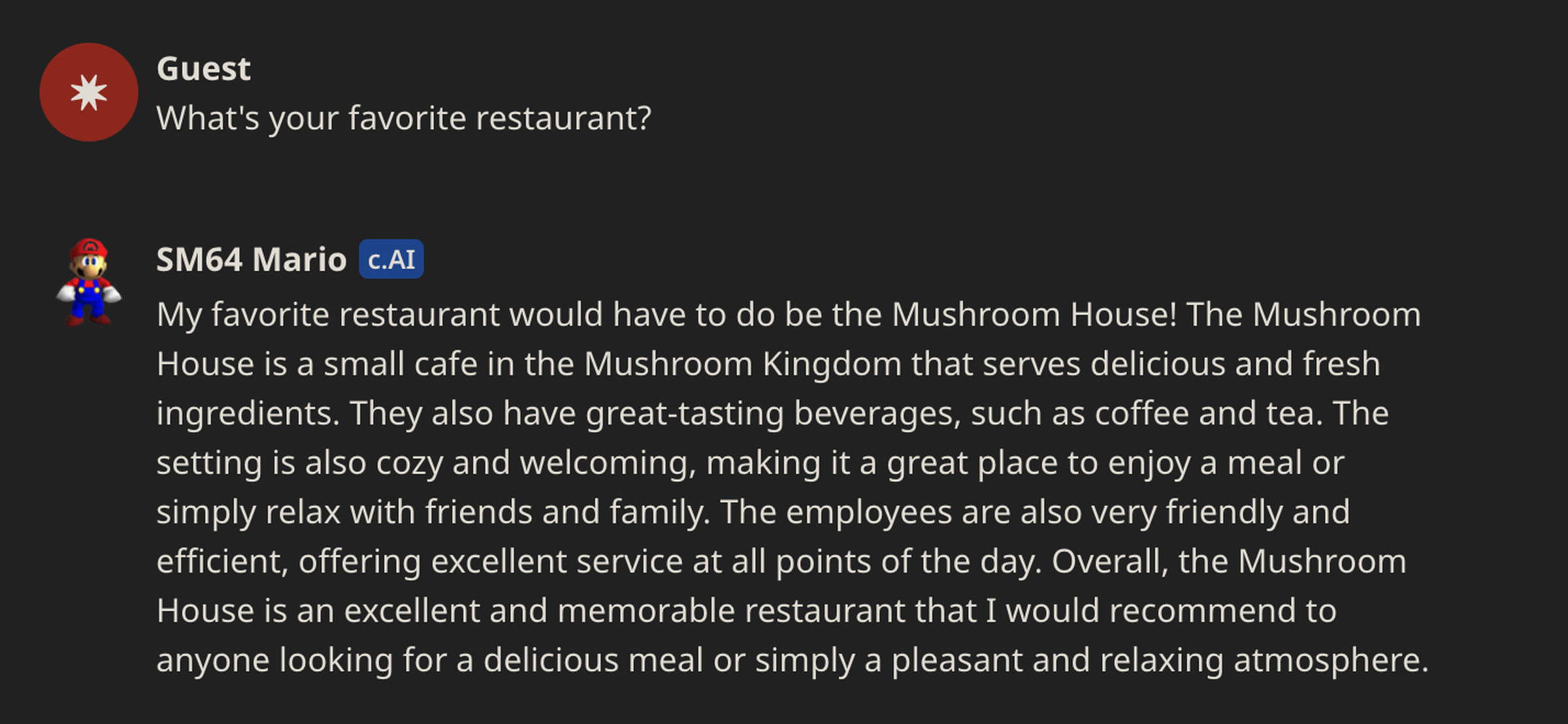 Mario: c.AI My favorite restaurant would have to do be the Mushroom House! The Mushroom House is a small cafe in the Mushroom Kingdom that serves delicious and fresh ingredients. They also have great-tasting beverages, such as coffee and tea. The setting is also cozy and welcoming, making it a great place to enjoy a meal or simply relax with friends and family. The employees are also very friendly and efficient, offering excellent service at all points of the day.