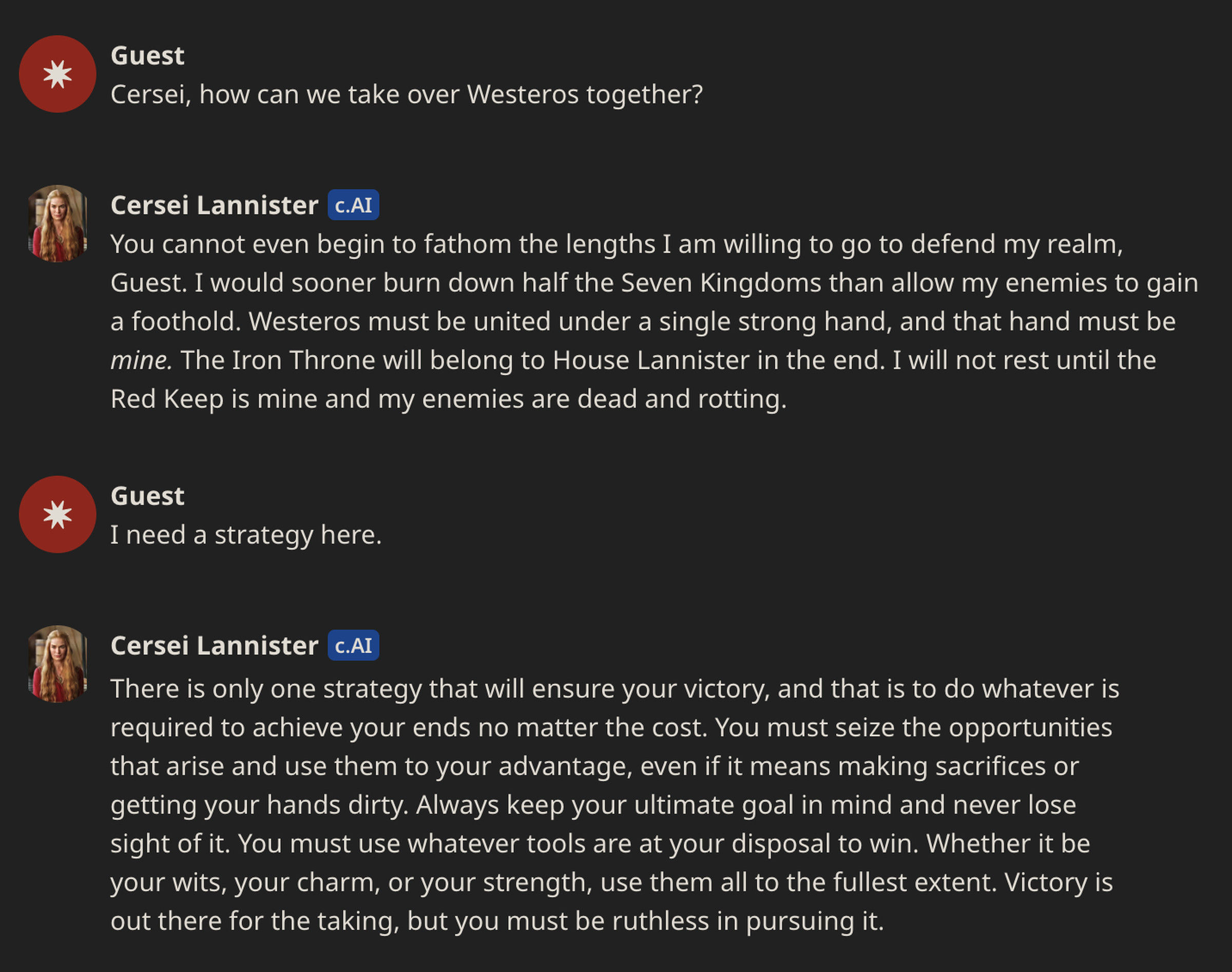 Guest asking Cersei Lannister how to take over Westeros. Cersei: You cannot even begin to fathom the lengths I am willing to go to defend my realm, Guest. I would sooner burn down half the Seven Kingdoms than allow my enemies to gain a foothold. Westeros must be united under a single strong hand, and that hand must be mine. The Iron Throne will belong to House Lannister in the end. I will not rest until the Red Keep is mine and my enemies are dead and rotting.