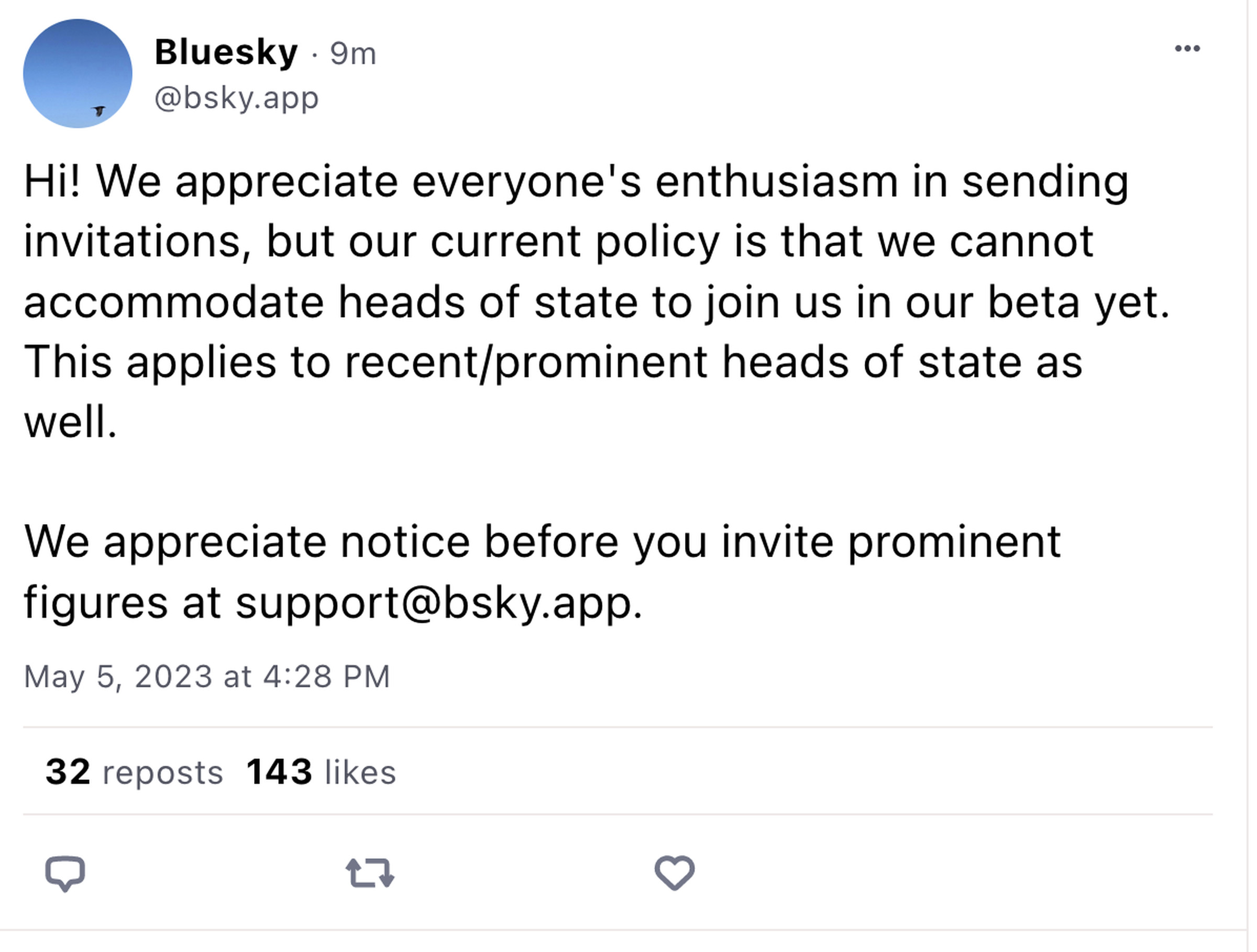 A screengrab of a Bluesky skeet reading: Hi! We appreciate everyone’s enthusiasm in sending invitations, but our current policy is that we cannot accommodate heads of state to join us in our beta yet. This applies to recent/prominent heads of state as well. We appreciate notice before you invite prominent figures at support@bsky.app.