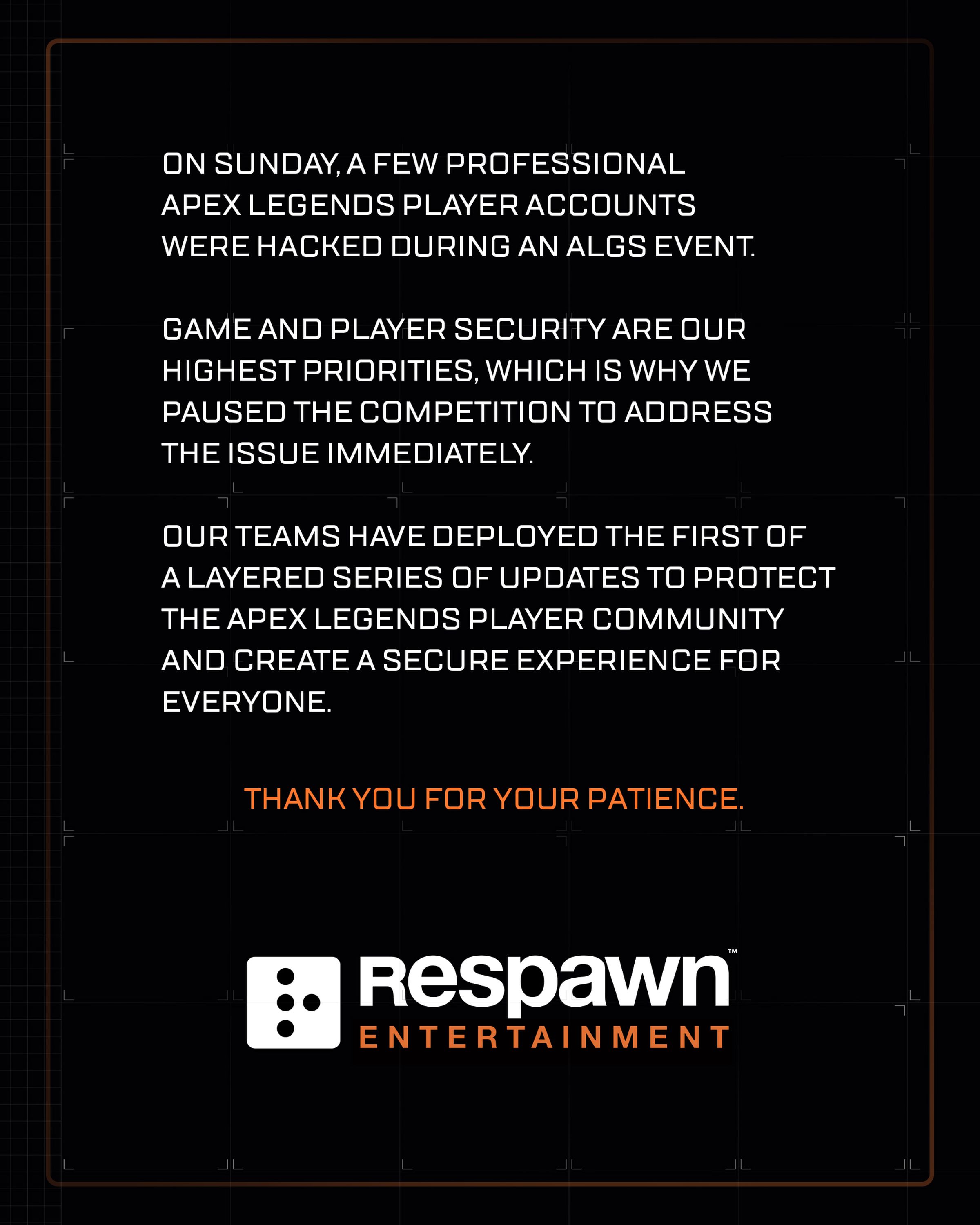 On Sunday, a few professional Apex Legends player accounts were hacked during an ALGS event. Game and player security are our highest priorities, which is why we paused the competition to address the issue immediately. Our teams have deployed the first of a layered series of updates to protect the Apex Legends player community and create a secure experience for everyone. Thank you for your patience.